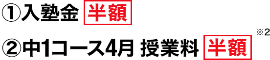 ①入塾金半額 ②中1コース4月 授業料半額