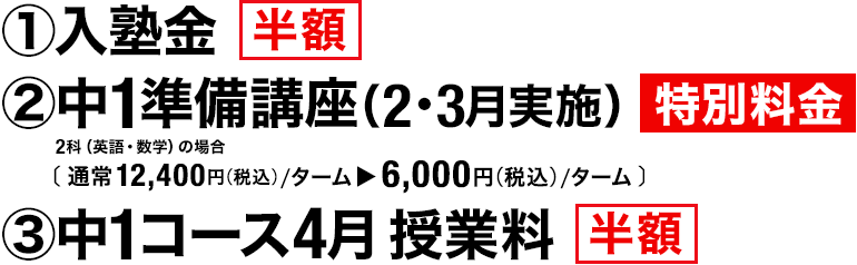 ①入塾金 半額　②中1準備講座 （2月・3月実施） 特別料金 2科（英語・数学）の場合［通常12,400円（税込）／ターム▶6,000円（税込）／ターム］　③中1コース4月授業料 半額