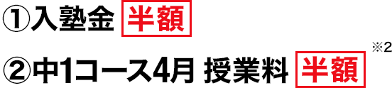 ①入塾金 半額　②中1コース4月授業料 半額